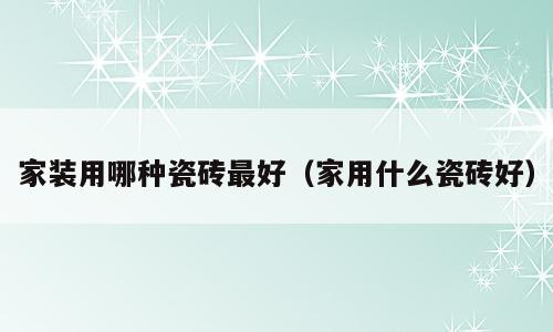 家装用哪种瓷砖最好（家用什么瓷砖好）