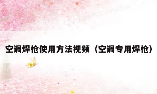 空调焊枪使用方法视频（空调专用焊枪）