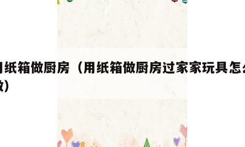 用纸箱做厨房（用纸箱做厨房过家家玩具怎么做）