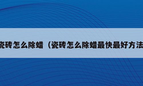 瓷砖怎么除蜡（瓷砖怎么除蜡最快最好方法）
