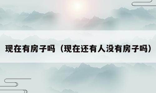 现在有房子吗（现在还有人没有房子吗）