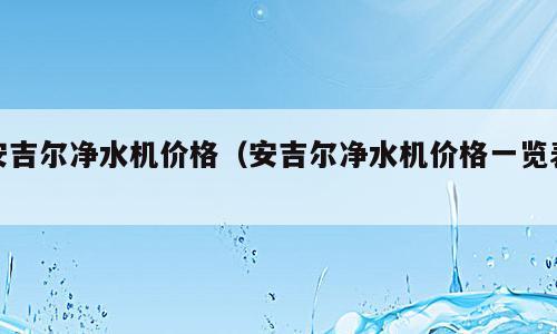安吉尔净水机价格（安吉尔净水机价格一览表）