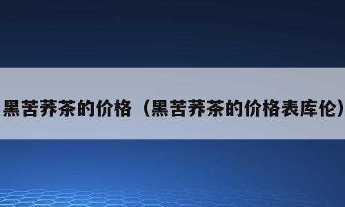 黑苦荞茶的价格（黑苦荞茶的价格表库伦）