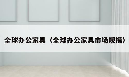 全球办公家具（全球办公家具市场规模）