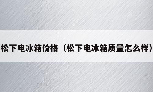 松下电冰箱价格（松下电冰箱质量怎么样）