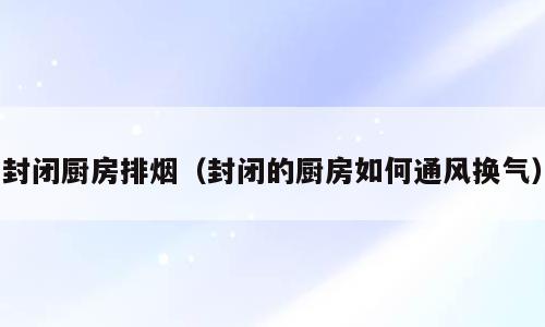 封闭厨房排烟（封闭的厨房如何通风换气）