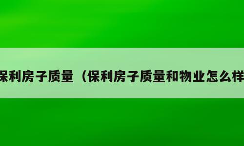 保利房子质量（保利房子质量和物业怎么样）