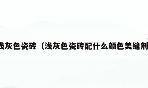 浅灰色瓷砖（浅灰色瓷砖配什么颜色美缝剂）