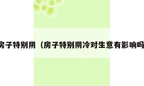房子特别阴（房子特别阴冷对生意有影响吗）