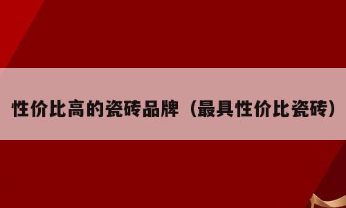 性价比高的瓷砖品牌（最具性价比瓷砖）