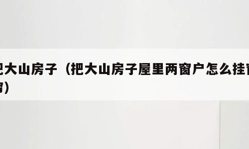 把大山房子（把大山房子屋里两窗户怎么挂窗帘）