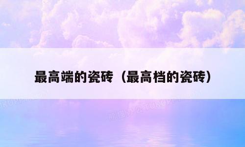 最高端的瓷砖（最高档的瓷砖）