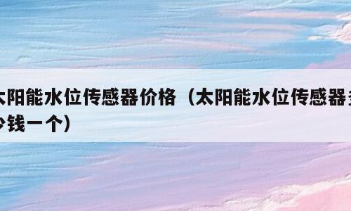 太阳能水位传感器价格（太阳能水位传感器多少钱一个）