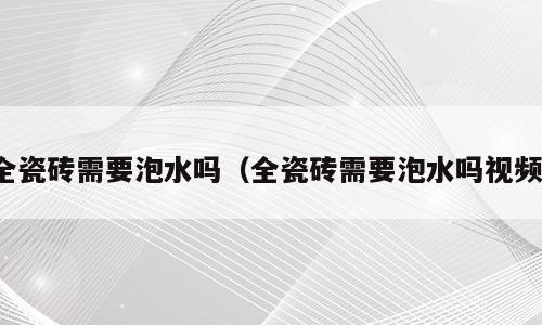 全瓷砖需要泡水吗（全瓷砖需要泡水吗视频）