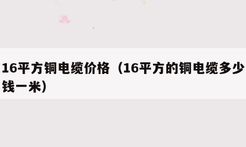 16平方铜电缆价格（16平方的铜电缆多少钱一米）