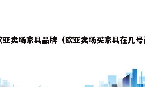 欧亚卖场家具品牌（欧亚卖场买家具在几号门）