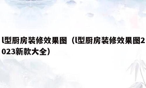 l型厨房装修效果图（l型厨房装修效果图2023新款大全）