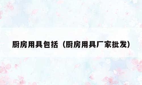 厨房用具包括（厨房用具厂家批发）