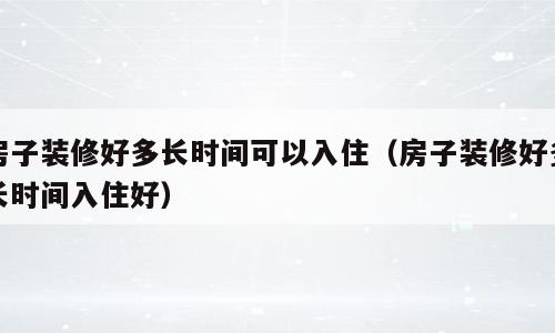 房子装修好多长时间可以入住（房子装修好多长时间入住好）