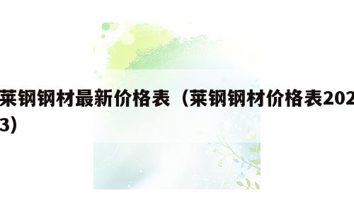 莱钢钢材最新价格表（莱钢钢材价格表2023）