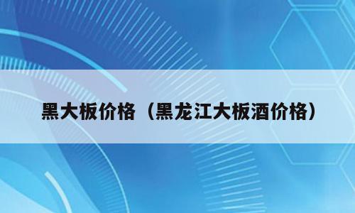 黑大板价格（黑龙江大板酒价格）