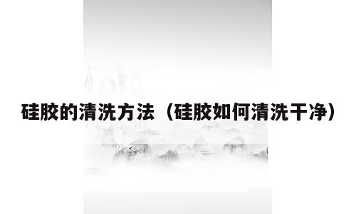 硅胶的清洗方法（硅胶如何清洗干净）