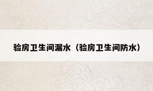 验房卫生间漏水（验房卫生间防水）