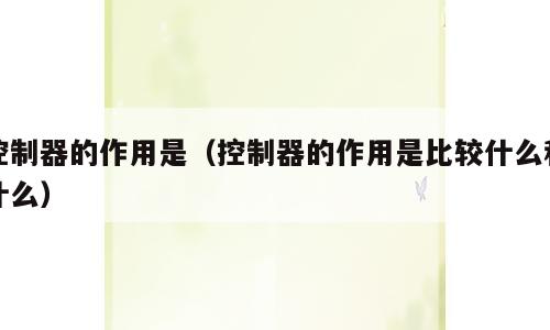 控制器的作用是（控制器的作用是比较什么和什么）