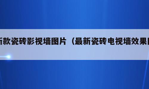 新款瓷砖影视墙图片（最新瓷砖电视墙效果图）