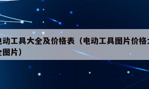 电动工具大全及价格表（电动工具图片价格大全图片）