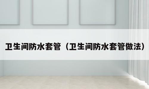 卫生间防水套管（卫生间防水套管做法）