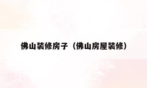 佛山装修房子（佛山房屋装修）