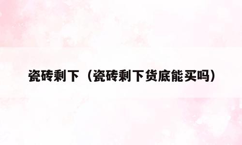 瓷砖剩下（瓷砖剩下货底能买吗）