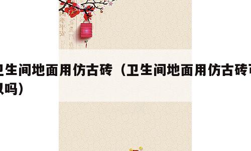 卫生间地面用仿古砖（卫生间地面用仿古砖可以吗）