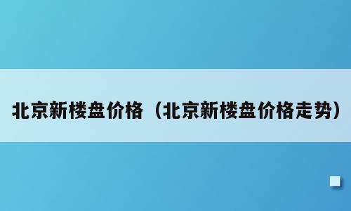北京新楼盘价格（北京新楼盘价格走势）