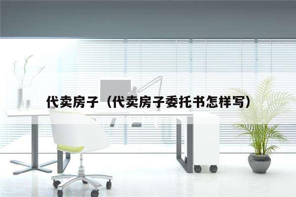 代卖房子（代卖房子委托书怎样写）