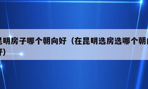 昆明房子哪个朝向好（在昆明选房选哪个朝向好）