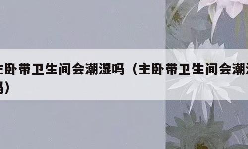 主卧带卫生间会潮湿吗（主卧带卫生间会潮湿吗）