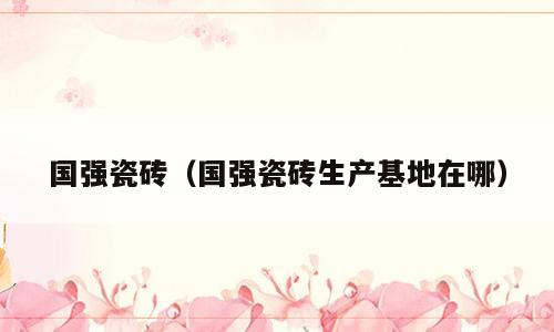 国强瓷砖（国强瓷砖生产基地在哪）