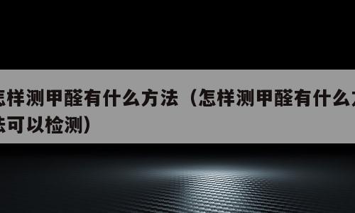 怎样测甲醛有什么方法（怎样测甲醛有什么方法可以检测）