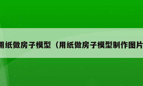 用纸做房子模型（用纸做房子模型制作图片）