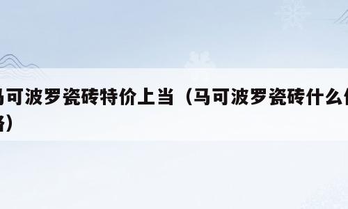 马可波罗瓷砖特价上当（马可波罗瓷砖什么价格）