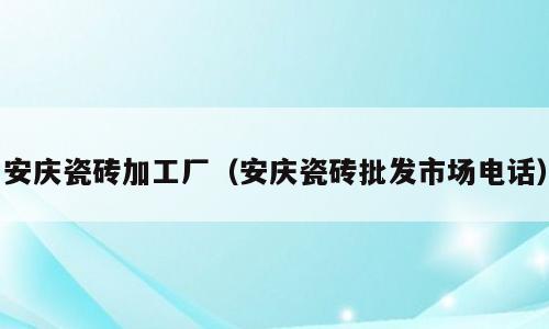 安庆瓷砖加工厂（安庆瓷砖批发市场电话）