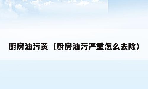 厨房油污黄（厨房油污严重怎么去除）