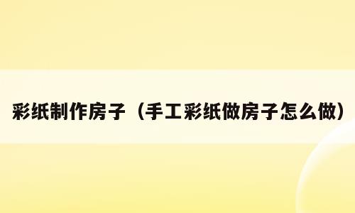 彩纸制作房子（手工彩纸做房子怎么做）