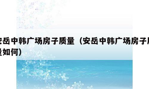 安岳中韩广场房子质量（安岳中韩广场房子质量如何）