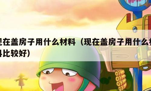 现在盖房子用什么材料（现在盖房子用什么材料比较好）