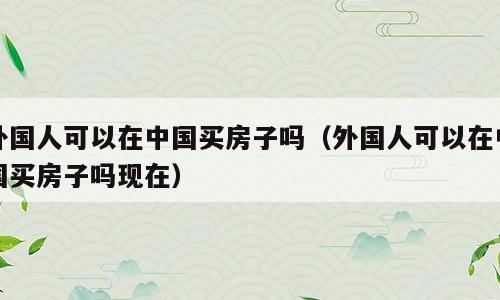 外国人可以在中国买房子吗（外国人可以在中国买房子吗现在）