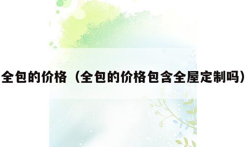 全包的价格（全包的价格包含全屋定制吗）