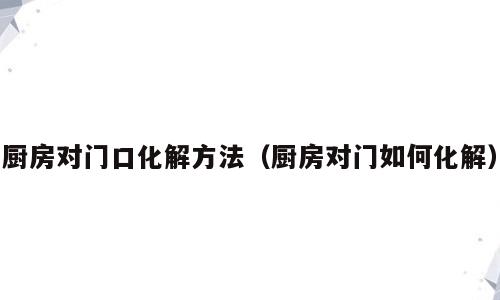 厨房对门口化解方法（厨房对门如何化解）